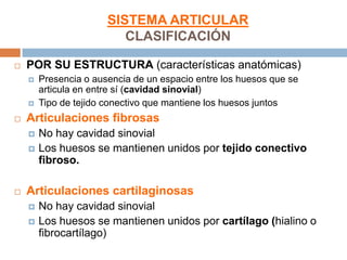 SISTEMA ARTICULAR
                          CLASIFICACIÓN

   POR SU ESTRUCTURA (características anatómicas)
       Presencia o ausencia de un espacio entre los huesos que se
        articula en entre sí (cavidad sinovial)
       Tipo de tejido conectivo que mantiene los huesos juntos
   Articulaciones fibrosas
       No hay cavidad sinovial
       Los huesos se mantienen unidos por tejido conectivo
        fibroso.

   Articulaciones cartilaginosas
       No hay cavidad sinovial
       Los huesos se mantienen unidos por cartílago (hialino o
        fibrocartílago)
 