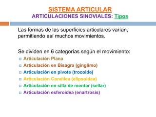 SISTEMA ARTICULAR
        ARTICULACIONES SINOVIALES: Tipos

Las formas de las superficies articulares varían,
permitiendo así muchos movimientos.

Se dividen en 6 categorías según el movimiento:
   Articulación Plana
   Articulación en Bisagra (ginglimo)
   Articulación en pivote (trocoide)
   Articulación Condílea (elipsoidea)
   Articulación en silla de montar (sellar)
   Articulación esferoidea (enartrosis)
 