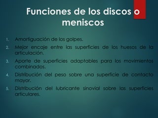Funciones de los discos o
meniscos
1. Amortiguación de los golpes.
2. Mejor encaje entre las superficies de los huesos de la
articulación.
3. Aporte de superficies adaptables para los movimientos
combinados.
4. Distribución del peso sobre una superficie de contacto
mayor.
5. Distribución del lubricante sinovial sobre las superficies
articulares.
 