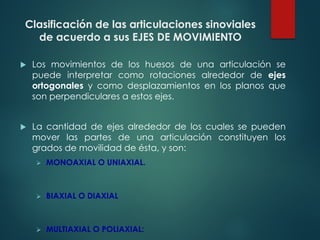Clasificación de las articulaciones sinoviales
de acuerdo a sus EJES DE MOVIMIENTO
u Los movimientos de los huesos de una articulación se
puede interpretar como rotaciones alrededor de ejes
ortogonales y como desplazamientos en los planos que
son perpendiculares a estos ejes.
u La cantidad de ejes alrededor de los cuales se pueden
mover las partes de una articulación constituyen los
grados de movilidad de ésta, y son:
Ø MONOAXIAL O UNIAXIAL.
Ø BIAXIAL O DIAXIAL
Ø MULTIAXIAL O POLIAXIAL:
 