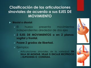 Clasificación de las articulaciones
sinoviales de acuerdo a sus EJES DE
MOVIMIENTO
u Biaxial o diaxial:
Ø El hueso presenta movimientos
independientes alrededor de dos ejes .
Ø 2 EJES DE MOVIMIENTOS o en 2 planos:
sagital y frontal.
Ø Posee 2 grados de libertad.
Ø Ejemplos:
ü Articulaciones sinoviales de la variedad: EN
SILLA DE MONTAR, SELAR O ENCAJE RECÍPROCO
y ELIPSOIDEA O CONDÍLEA.
 