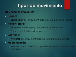 Tipos de movimiento
Movimientos angulares:
u Flexión:
Ø Disminución del ángulo entre los huesos o partes del cuerpo.
u Flexión lateral:
Ø Movimiento del cuello y tronco en el plano frontal.
Ø Forma especial de abducción.
u Extensión:
Ø Aumento del ángulo entre los huesos o partes del cuerpo.
u Hiperextensión:
Ø Extensión de un miembro o parte de él más allá de los límites
normales.
 