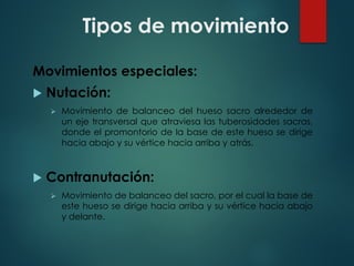 Tipos de movimiento
Movimientos especiales:
u Nutación:
Ø Movimiento de balanceo del hueso sacro alrededor de
un eje transversal que atraviesa las tuberosidades sacras,
donde el promontorio de la base de este hueso se dirige
hacia abajo y su vértice hacia arriba y atrás.
u Contranutación:
Ø Movimiento de balanceo del sacro, por el cual la base de
este hueso se dirige hacia arriba y su vértice hacia abajo
y delante.
 