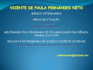 VICENTE DE PAULA FERNANDES NETO
                MÉDICO VETERINÁRIO

                 ÁREAS DE ATUAÇÃO:
                     FISIOLOGIA
                 REPRODUÇÃO ANIMAL

MESTRANDO PELO PROGRAMA DE PÓS-GRADUAÇÃO EM CIÊNCIA
                  ANIMAL/CCA/UFPI

 BOLSISTA DO PROGRAMA DE AUXÍLIO DOCENTE DO REUNI
       DISCIPLINA: ANATOMIA DESCRITIVA ANIMAL I



                                  vtefernandes@hotmail.com
 