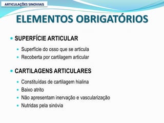 ARTICULAÇÕES SINOVIAIS



      ELEMENTOS OBRIGATÓRIOS
   SUPERFÍCIE ARTICULAR
       Superfície do osso que se articula
       Recoberta por cartilagem articular


   CARTILAGENS ARTICULARES
       Constituídas de cartilagem hialina
       Baixo atrito
       Não apresentam inervação e vascularização
       Nutridas pela sinóvia
 