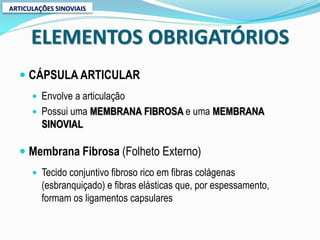 ARTICULAÇÕES SINOVIAIS



      ELEMENTOS OBRIGATÓRIOS
   CÁPSULA ARTICULAR
       Envolve a articulação
       Possui uma MEMBRANA FIBROSA e uma MEMBRANA
         SINOVIAL

   Membrana Fibrosa (Folheto Externo)
       Tecido conjuntivo fibroso rico em fibras colágenas
         (esbranquiçado) e fibras elásticas que, por espessamento,
         formam os ligamentos capsulares
 