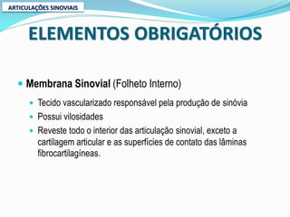 ARTICULAÇÕES SINOVIAIS



      ELEMENTOS OBRIGATÓRIOS

   Membrana Sinovial (Folheto Interno)
       Tecido vascularizado responsável pela produção de sinóvia
       Possui vilosidades
       Reveste todo o interior das articulação sinovial, exceto a
         cartilagem articular e as superfícies de contato das lâminas
         fibrocartilagíneas.
 