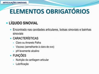 ARTICULAÇÕES SINOVIAIS



      ELEMENTOS OBRIGATÓRIOS
   LÍQUIDO SINOVIAL
       Encontrado nas cavidades articulares, bolsas sinoviais e bainhas
        sinoviais
       CARACTERÍSTICAS
            Claro ou Amarelo Palha
            Viscoso (semelhante à clara de ovo)
            pH levemente alcalino
       FUNÇÕES
            Nutrição da cartilagem articular
            Lubrificação
 