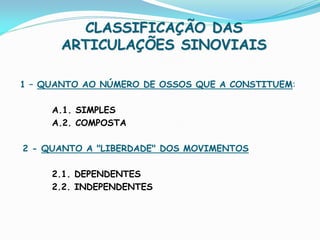 CLASSIFICAÇÃO DAS
       ARTICULAÇÕES SINOVIAIS

1 – QUANTO AO NÚMERO DE OSSOS QUE A CONSTITUEM:

     A.1. SIMPLES
     A.2. COMPOSTA

2 - QUANTO A "LIBERDADE" DOS MOVIMENTOS

     2.1. DEPENDENTES
     2.2. INDEPENDENTES
 