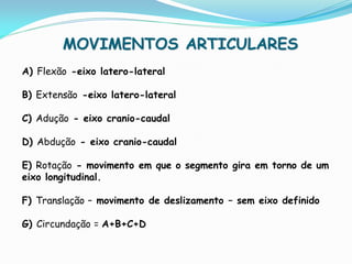 MOVIMENTOS ARTICULARES
A) Flexão -eixo latero-lateral

B) Extensão -eixo latero-lateral

C) Adução - eixo cranio-caudal

D) Abdução - eixo cranio-caudal

E) Rotação - movimento em que o segmento gira em torno de um
eixo longitudinal.

F) Translação – movimento de deslizamento – sem eixo definido

G) Circundação = A+B+C+D
 
