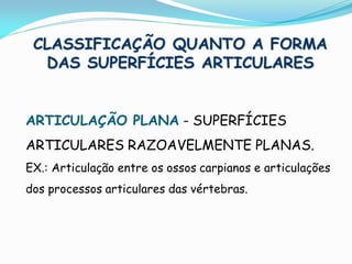 CLASSIFICAÇÃO QUANTO A FORMA
  DAS SUPERFÍCIES ARTICULARES


ARTICULAÇÃO PLANA - SUPERFÍCIES
ARTICULARES RAZOAVELMENTE PLANAS.
EX.: Articulação entre os ossos carpianos e articulações
dos processos articulares das vértebras.
 