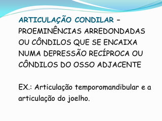ARTICULAÇÃO CONDILAR –
PROEMINÊNCIAS ARREDONDADAS
OU CÔNDILOS QUE SE ENCAIXA
NUMA DEPRESSÃO RECÍPROCA OU
CÔNDILOS DO OSSO ADJACENTE


EX.: Articulação temporomandibular e a
articulação do joelho.
 
