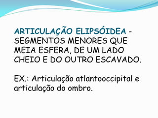 ARTICULAÇÃO ELIPSÓIDEA -
SEGMENTOS MENORES QUE
MEIA ESFERA, DE UM LADO
CHEIO E DO OUTRO ESCAVADO.

EX.: Articulação atlantooccipital e
articulação do ombro.
 