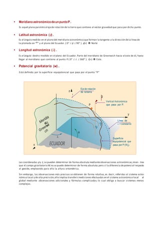  Meridiano astronómico deun punto P .
Es aquel plano paralelo al ejede rotación de la tierra que contiene al vector gravedad que pasa por dicho punto.
 Latitud astronómica () .
Es el ángulo medido en el plano del meridiano astronómico que forman la tangente a la dirección dela línea de
la plomada en “p” y el plano del Ecuador. ( 0°    90° ). (+) ® Norte
 Longitud astronómica () .
Es el ángulo diedro medido en el plano del Ecuador. Parte del meridiano de Greenwich hacia el este de él, hasta
llegar al meridiano que contiene al punto P.( 0°    360° ). (+) ® Este.
 Potencial gravitatorio (w) .
Está definido por la superficie equipotencial que pasa por el punto “P”
Las coordenadas  y ; se pueden determinar de forma absoluta medianteobservaciones astronómicas;mien- tras
que el campo gravitatorio W no se puede determinar de forma absoluta;pero si la diferencia depotencial respecto
al geoide, empleando para ello la altura ortométrica.
Sin embargo, las observaciones más precisas se obtienen de forma relativa, es decir, referidas al sistema astro-
nómico local y de alta precisión;ello implica transferirmediciones efectuadas en el sistema astronómico local al
global mediante observaciones adicionales y fórmulas complicadas; lo cual obliga a buscar sistemas menos
complejos.


 