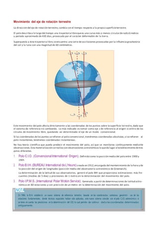 Movimiento del eje de rotación terrestre
La dirección del eje de rotación terrestre, cambia con el tiempo respecto a la propia superficieterrestre.
El polo describea lo largo del tiempo una trayectoria librequees una curva más o menos circularderadio 6 metros
y período aproximado de 430 días, provocado por el carácter deformable de la tierra.
Superpuesta a ésta trayectoria libre,seencuentra una serie de oscilaciones provocadas por la influencia gravitatoria
del sol y la luna con una magnitud de 60 centímetros.
Este movimiento del polo afecta directamente a las coordenadas de los puntos sobre la superficie terrestre,dado que
el sistema de referencia irá cambiando. Lo más indicado es tomar como eje z de referencia al origen o centro de los
círculos de movimiento libre, quedando así determinado el eje de un modo convencional.
Si las coordenadas delos puntos serefieren al polo convencional,trendremos coordenadas absolutas,si serefieren al
polo instantáneo, tendremos coordenadas instantáneas.
No hay teoría científica que pueda predecir el movimiento del polo, así que se monitorea contínuamente mediante
observaciones.Esta materialización serealiza con observaciones astronómicaslo queda lugar al establecimiento detres
polos diferentes.
1. Polo C.I.O. (Convencional International Origen). Definido como la posición media del polo entre 1900 y
1905
2. Polo B.I.H. (BUREAU International deL’Heure)creada en 1912;encargada del mantenimiento de la hora y de
la posición del origen de longitudes (posición media del observatorio astronómico de Greenwich).
La determinación de la latitud de sus observatorios, generó el polo BIH que proporciona estimaciones más fre-
cuentes (medias de 5 días) y precisiones de 1 metro en la determinación del movimiento del polo.
3. Polo I.P.M.S. (International Polar Motion Service). Generado a partir de determinaciones de latitud astro-
nómica en 80 estaciones y con precisión de un metro en la determinación del movimiento del polo.
 