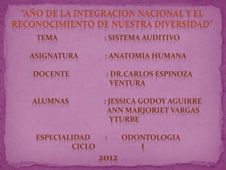 TEMA             : SISTEMA AUDITIVO

ASIGNATURA        : ANATOMIA HUMANA

DOCENTE           : DR.CARLOS ESPINOZA
                    VENTURA

ALUMNAS           : JESSICA GODOY AGUIRRE
                    ANN MARJORIET VARGAS
                     YTURBE

 ESPECIALIDAD     :     ODONTOLOGIA
         CICLO             I
                 2012
 