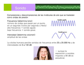 Frecuencia (determina tono):
número de ondas que pasan por un punto
en un segundo (ciclos por segundo o Hertz)
alta frecuencia  sonido agudo
baja frecuencia  sonido grave
Intensidad (determina volumen):
amplitud de las ondas
SonidoSonido
La cóclea humana percibe sonidos de frecuencia entre 20 y 20.000 Hz y de
intensidades de 0 a 130 dB
Compresiones y descompresiones de las moléculas de aire que se trasladan
como ondas de presión
… aunque la
exposición a sonidos
mayores a 90 dB es
perjudicial.
 