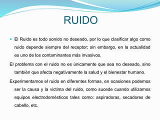 RUIDO
 El Ruido es todo sonido no deseado, por lo que clasificar algo como
ruido depende siempre del receptor; sin embargo, en la actualidad
es uno de los contaminantes más invasivos.
El problema con el ruido no es únicamente que sea no deseado, sino
también que afecta negativamente la salud y el bienestar humano.
Experimentamos el ruido en diferentes formas, en ocasiones podemos
ser la causa y la victima del ruido, como sucede cuando utilizamos
equipos electrodomésticos tales como: aspiradoras, secadores de
cabello, etc.
 