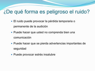 ¿De qué forma es peligroso el ruido?
 El ruido puede provocar la pérdida temporaria o
permanente de la audición
 Puede hacer que usted no comprenda bien una
comunicación
 Puede hacer que se pierda advertencias importantes de
seguridad
 Puede provocar estrés insalubre
 