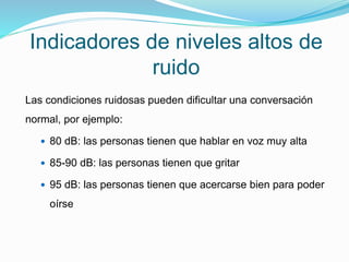 Indicadores de niveles altos de
ruido
Las condiciones ruidosas pueden dificultar una conversación
normal, por ejemplo:
 80 dB: las personas tienen que hablar en voz muy alta
 85-90 dB: las personas tienen que gritar
 95 dB: las personas tienen que acercarse bien para poder
oírse
 