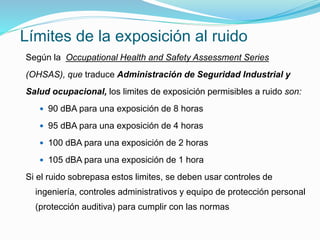Límites de la exposición al ruido
Según la Occupational Health and Safety Assessment Series
(OHSAS), que traduce Administración de Seguridad Industrial y
Salud ocupacional, los limites de exposición permisibles a ruido son:
 90 dBA para una exposición de 8 horas
 95 dBA para una exposición de 4 horas
 100 dBA para una exposición de 2 horas
 105 dBA para una exposición de 1 hora
Si el ruido sobrepasa estos limites, se deben usar controles de
ingeniería, controles administrativos y equipo de protección personal
(protección auditiva) para cumplir con las normas
 