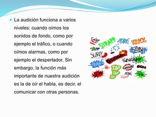  La audición funciona a varios
niveles: cuando oímos los
sonidos de fondo, como por
ejemplo el tráfico, o cuando
oímos alarmas, como por
ejemplo el despertador. Sin
embargo, la función más
importante de nuestra audición
es la de oír el habla, es decir, el
comunicar con otras personas.
 