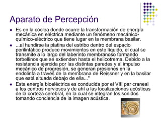 Aparato de Percepción
   Es en la cóclea donde ocurre la transformación de energía
    mecánica en eléctrica mediante un fenómeno mecánico-
    químico-eléctrico que tiene lugar en la membrana basilar.
   ...al hundirse la platina del estribo dentro del espacio
    perilinfático produce movimientos en este líquido, el cual se
    transmite a lo largo del laberinto membranoso formando
    torbellinos que se extienden hasta el helicotrema. Debido a la
    resistencia ejercida por las distintas paredes y al impulso
    mecánico de progresión, se generan presiones en la
    endolinfa a través de la membrana de Reissner y en la basilar
    que está situada debajo de ella..."
   Esta energía bioeléctrica es conducida por el VIII par craneal
    a los centros nerviosos y de ahí a las localizaciones acústicas
    de la corteza cerebral, en la cual se integran los sonidos
    tomando conciencia de la imagen acústica.
 