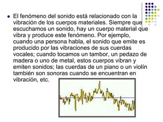    El fenómeno del sonido está relacionado con la
    vibración de los cuerpos materiales. Siempre que
    escuchamos un sonido, hay un cuerpo material que
    vibra y produce este fenómeno. Por ejemplo,
    cuando una persona habla, el sonido que emite es
    producido por las vibraciones de sus cuerdas
    vocales; cuando tocamos un tambor, un pedazo de
    madera o uno de metal, estos cuerpos vibran y
    emiten sonidos; las cuerdas de un piano o un violín
    también son sonoras cuando se encuentran en
    vibración, etc.
 