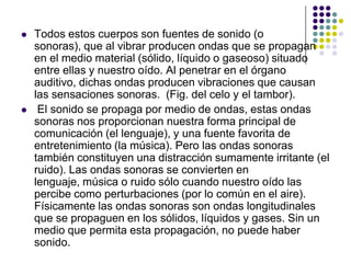    Todos estos cuerpos son fuentes de sonido (o
    sonoras), que al vibrar producen ondas que se propagan
    en el medio material (sólido, líquido o gaseoso) situado
    entre ellas y nuestro oído. Al penetrar en el órgano
    auditivo, dichas ondas producen vibraciones que causan
    las sensaciones sonoras. (Fig. del celo y el tambor).
    El sonido se propaga por medio de ondas, estas ondas
    sonoras nos proporcionan nuestra forma principal de
    comunicación (el lenguaje), y una fuente favorita de
    entretenimiento (la música). Pero las ondas sonoras
    también constituyen una distracción sumamente irritante (el
    ruido). Las ondas sonoras se convierten en
    lenguaje, música o ruido sólo cuando nuestro oído las
    percibe como perturbaciones (por lo común en el aire).
    Físicamente las ondas sonoras son ondas longitudinales
    que se propaguen en los sólidos, líquidos y gases. Sin un
    medio que permita esta propagación, no puede haber
    sonido.
 