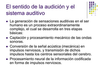 El sentido de la audición y el
sistema auditivo
   La generación de sensaciones auditivas en el ser
    humano es un proceso extraordinariamente
    complejo, el cual se desarrolla en tres etapas
    básicas:
   Captación y procesamiento mecánico de las ondas
    sonoras.
   Conversión de la señal acústica (mecánica) en
    impulsos nerviosos, y transmisión de dichos
    impulsos hasta los centros sensoriales del cerebro.
   Procesamiento neural de la información codificada
    en forma de impulsos nerviosos.
 
