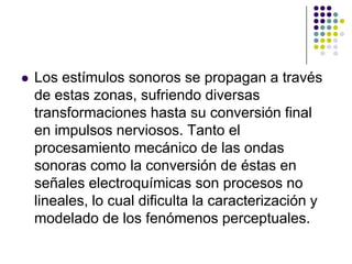    Los estímulos sonoros se propagan a través
    de estas zonas, sufriendo diversas
    transformaciones hasta su conversión final
    en impulsos nerviosos. Tanto el
    procesamiento mecánico de las ondas
    sonoras como la conversión de éstas en
    señales electroquímicas son procesos no
    lineales, lo cual dificulta la caracterización y
    modelado de los fenómenos perceptuales.
 