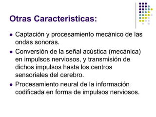 Otras Caracteristicas:
   Captación y procesamiento mecánico de las
    ondas sonoras.
   Conversión de la señal acústica (mecánica)
    en impulsos nerviosos, y transmisión de
    dichos impulsos hasta los centros
    sensoriales del cerebro.
   Procesamiento neural de la información
    codificada en forma de impulsos nerviosos.
 