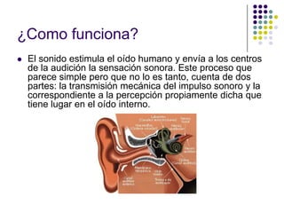 ¿Como funciona?
   El sonido estimula el oído humano y envía a los centros
    de la audición la sensación sonora. Este proceso que
    parece simple pero que no lo es tanto, cuenta de dos
    partes: la transmisión mecánica del impulso sonoro y la
    correspondiente a la percepción propiamente dicha que
    tiene lugar en el oído interno.
 