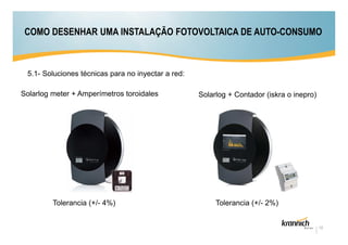 COMO DESENHAR UMA INSTALAÇÃO FOTOVOLTAICA DE AUTO-CONSUMO

5.1- Soluciones técnicas para no inyectar a red:
Solarlog meter + Amperímetros toroidales

Tolerancia (+/- 4%)

Solarlog + Contador (iskra o inepro)

Tolerancia (+/- 2%)

12

 