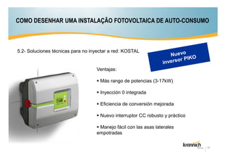 COMO DESENHAR UMA INSTALAÇÃO FOTOVOLTAICA DE AUTO-CONSUMO

5.2- Soluciones técnicas para no inyectar a red: KOSTAL

Ventajas:
Más rango de potencias (3-17kW)
Inyección 0 integrada
Eficiencia de conversión mejorada
Nuevo interruptor CC robusto y práctico
Manejo fácil con las asas laterales
empotradas
18

 