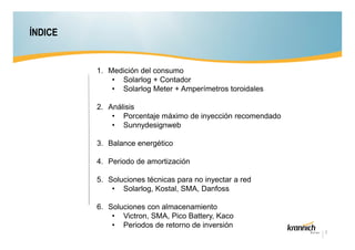 ÍNDICE

1. Medición del consumo
• Solarlog + Contador
• Solarlog Meter + Amperímetros toroidales
2. Análisis
• Porcentaje máximo de inyección recomendado
• Sunnydesignweb
3. Balance energético
4. Periodo de amortización
5. Soluciones técnicas para no inyectar a red
• Solarlog, Kostal, SMA, Danfoss
6. Soluciones con almacenamiento
• Victron, SMA, Pico Battery, Kaco
• Periodos de retorno de inversión
2

 