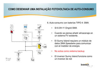COMO DESENHAR UMA INSTALAÇÃO FOTOVOLTAICA DE AUTO-CONSUMO

6. Auto-consumo con baterías TIPO 4: SMA
•

SI 6.0H-11 Ongrid SMA

•

Cuando se piensa añadir almacenaje en
un sistema FV existente.

•

El Sunny Island requiere un módulo de
datos SMA Speedwire para comunicar
con el medidor de energía.

•

No actúa como sistema backup

•

El inversor Sunny Island funciona como
un inversor de red

27

 