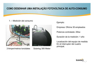 COMO DESENHAR UMA INSTALAÇÃO FOTOVOLTAICA DE AUTO-CONSUMO

1. – Medición del consumo

Ejemplo:
Empresa: Oficina 30 empleados
Potencia contratada: 20kw
Duración de la medición: 1 año
Localización del equipo de medida:
En el interruptor del cuadro
principal.

3 Amperímetros toroidales

Solarlog 300 Meter

4

 