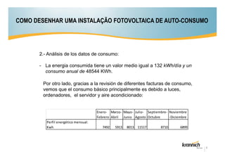 COMO DESENHAR UMA INSTALAÇÃO FOTOVOLTAICA DE AUTO-CONSUMO

2.- Análisis de los datos de consumo:
- La energia consumida tiene un valor medio igual a 132 kWh/día y un
consumo anual de 48544 KWh.
Por otro lado, gracias a la revisión de diferentes facturas de consumo,
vemos que el consumo básico principalmente es debido a luces,
ordenadores, el servidor y aire acondicionado:

Enero- Marzo- Mayo- Julio- Septiembre- Noviembre
Febrero Abril Junio Agosto Octubre
-Diciembre
Perfil energético mensual:
Kwh

7492

5913

8013 11517

8710

6899

6

 