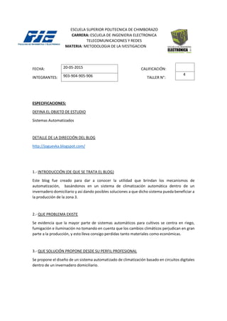 ESCUELA SUPERIOR POLITECNICA DE CHIMBORAZO
CARRERA: ESCUELA DE INGENIERIA ELECTRONICA
TELECOMUNICACIONES Y REDES
MATERIA: METODOLOGIA DE LA IVESTIGACION
FECHA: CALIFICACIÓN:
INTEGRANTES: TALLER N°:
ESPECIFICACIONES:
DEFINA EL OBJETO DE ESTUDIO
Sistemas Automatizados
DETALLE DE LA DIRECCIÓN DEL BLOG
http://joguevka.blogspot.com/
1.- INTRODUCCIÓN (DE QUE SE TRATA EL BLOG)
Este blog fue creado para dar a conocer la utilidad que brindan los mecanismos de
automatización, basándonos en un sistema de climatización automática dentro de un
invernadero domiciliario y así dando posibles soluciones a que dicho sistema pueda beneficiar a
la producción de la zona 3.
2.- QUE PROBLEMA EXISTE
Se evidencia que la mayor parte de sistemas automáticos para cultivos se centra en riego,
fumigación e iluminación no tomando en cuenta que los cambios climáticos perjudican en gran
parte a la producción, y esto lleva consigo perdidas tanto materiales como económicas.
3.- QUE SOLUCIÓN PROPONE DESDE SU PERFIL PROFESIONAL
Se propone el diseño de un sistema automatizado de climatización basado en circuitos digitales
dentro de un invernadero domiciliario.
4
20-05-2015
903-904-905-906
 