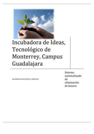  




Incubadora de Ideas, 
Tecnológico de 
Monterrey, Campus 
Guadalajara 
                                  Sistema 
                                  automatizado 
                                  de 
SALVADOR BUCIO ACOSTA, DERECHO 

                                  eliminación 
                                  de basura 
 