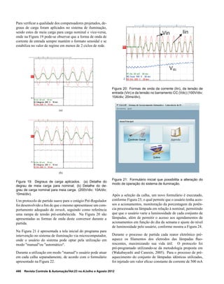 Para veriﬁcar a qualidade dos compensadores projetados, de-
graus de carga foram aplicados no sistema de iluminação,
sendo estes de meia carga para carga nominal e vice-versa,
onde na Figura 19 pode-se observar que a forma de onda de
corrente de entrada sempre mantém o formato senoidal e se
estabiliza no valor de regime em menos de 2 ciclos de rede.
(a)
(b)
Figura 19: Degraus de carga aplicados. (a) Detalhe do
degrau de meia carga para nominal; (b) Detalhe do de-
grau de carga nominal para meia carga. (200V/div; 10A/div;
10ms/div).
Um protocolo de partida suave para o estágio Pré-Regulador
foi desenvolvido a ﬁm de que o mesmo apresentasse um com-
portamento adequado de inrush, seguindo como referência
uma rampa de tensão pré-estabelecida. Na Figura 20 são
apresentadas as formas de onda deste conversor durante a
partida.
Na Figura 21 é apresentada a tela inicial do programa para
intervenção no sistema de iluminação via microcomputador,
onde o usuário do sistema pode optar pela utilização em
modo "manual"ou "automático".
Durante a utilização em modo "manual"o usuário pode atuar
em cada calha separadamente, de acordo com o formulário
apresentado na Figura 22.
Vdc
Vin Iin
Figura 20: Formas de onda da corrente (Iin), da tensão de
entrada (Vin) e da tensão no barramento CC (Vdc) (100V/div;
10A/div; 20ms/div).
Figura 21: Formulário inicial que possibilita a alteração do
modo de operação do sistema de iluminação.
Após a seleção da calha, um novo formulário é executado,
conforme Figura 23, o qual permite que o usuário tenha aces-
sos a acionamentos, monitoração da porcentagem da potên-
cia processada na lâmpada em relação à nominal, permitindo
que que o usuário varie a luminosidade de cada conjunto de
lâmpadas, além de permitir o acesso aos agendamentos de
acionamentos em função do dia da semana e ajuste do nível
de luminosidade pelo usuário, conforme mostra a Figura 24.
Durante o processo de partida cada reator eletrônico pré-
aquece os ﬁlamentos dos eletrodos das lâmpadas ﬂuo-
rescentes, maximizando sua vida útil. O protocolo foi
pré-programado utilizando-se da metodologia proposta em
(Wakabayashi and Canesin, 2005). Para o processo de pré-
aquecimento do conjunto de lâmpadas idênticas utilizadas,
foi injetado um valor eﬁcaz constante de corrente de 500 mA
448 Revista Controle & Automação/Vol.23 no.4/Julho e Agosto 2012
 