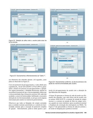 Figura 22: Seleção da calha onde o usuário pode atuar de
forma remota.
Figura 23: Acionamentos e Monitoramentos da “Calha 1”.
nos ﬁlamentos dos eletrodos durante 1,42 segundos, como
pode ser observado na Figura 25.
Com este protocolo de pré-aquecimento, o valor obtido para
a grandeza Rhc foi de 5,02 ((20,86V/1,67A)/2,489 Ω), garan-
tindo a eﬁcácia do processo de pré-aquecimento e ignição.
Em regime permanente, a lâmpada ﬂuorescente operará na
sua potência nominal até que o microcomputador ordene que
o microcontrolador faça a leitura do conversor AD, onde está
acoplado o sensor de luminosidade, habilitando a necessária
alteração do nível de luminosidade, ou até que ocorra alguma
intervenção pelo usuário no sistema de gerenciamento.
Observa-se que todas as lâmpadas são sempre acionadas
para a condição nominal, permitindo-se o controle de lumi-
nosidade somente após a execução do protocolo completo
de ignição. Adicionalmente, pode-se ainda ajustar o pro-
(a)
(b)
Figura 24: Acionamentos conforme: (a) dia da semana e (b)
ajuste do nível de luminosidade pelo usuário.
tocolo de pré-aquecimento de acordo com a alteração do
tipo/fabricante das lâmpadas.
A Figura 26 apresenta as formas de onda da tensão nos ﬁla-
mentos dos eletrodos, cujo valor eﬁcaz está de acordo com
as normas ANSI (4,29 V), a corrente de entrada do estágio
inversor e a corrente de entrada do ﬁltro do estágio inver-
sor, quando um reator eletrônico opera na potência nominal
e freqüência de comutação dos interruptores em 50kHz. Na
Figura 27 são apresentadas as formas de onda de corrente e
de tensão na lâmpada para a potência nominal.
Revista Controle & Automação/Vol.23 no.4/Julho e Agosto 2012 449
 