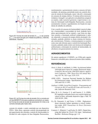 VLamp
ILamp
Figura 29: Formas de onda de tensão (VLamp) e de corrente
(ILamp) na coluna de gás com metade da potência. (100V/div,
500mA/div, 10us/div).
Vs
Is
(a)
Vdc
Idc
(b)
Figura 30: (a) Formas de onda de tensão (Vs) e corrente em
um dos MOSFETS (Is) para a potência nominal em um reator.
(b) Formas de onda da tensão de barramento CC (Vdc) e da
corrente drenada pelo reator (Idc).
corrente de entrada e sendo controlado por um dispositivo
FPGA. Além disso, apresenta controle pré-programado do
pré-aquecimento dos eletrodos, controle de luminosidade in-
dividual de cada conjunto de duas lâmpadas ﬂuorescentes,
monitoramento e gerenciamento remoto e sensores de lumi-
nosidade e de presença, permitindo assim um controle eﬁci-
ente do sistema de iluminação, maior vida útil e otimização
do consumo de energia elétrica. O sistema utiliza microcon-
troladores Atmega8 e um aplicativo em plataforma amigável
ao usuário, onde é possível gerenciar e supervisionar o sis-
tema de iluminação multi-lâmpadas ﬂuorescentes, executar
acionamentos remotos e agendamentos em função do expe-
diente de trabalho do ambiente.
Com o auxílio de sensores de luminosidade é possível adap-
tar a luminosidade à necessidade do local, podendo haver
pleno aproveitamento da luz natural, o que torna em algu-
mas ocasiões a iluminação artiﬁcial complementar à natu-
ral, reduzindo o consumo de energia elétrica destinado à ilu-
minação, podendo substituir os atuais sistemas de ilumina-
ção convencionais. Portanto, o sistema proposto se constitui
como uma rede eﬁciente para o controle da iluminação ﬂuo-
rescente, podendo ainda evoluir com técnicas de inteligência
artiﬁcial para a otimização do controle de luminosidade, da
eﬁciência e do gerenciamento do sistema.
AGRADECIMENTOS
Os autores agradecem à FAPESP e ao CNPq pelo suporte
ﬁnanceiro concedido para o desenvolvimento deste trabalho.
REFERÊNCIAS
Alves, J., Perin, A. and Barbi, I. (1996). An electronic ballast
with high power factor for compact ﬂuorescent lamps,
Conference Record of the 1996 IEEE Industry Applica-
tions Conference, 1996. Thirty-First IAS Annual Mee-
ting, IAS ’96., Vol. 4, pp. 2129–2135.
ANSI (1993). American Nacional Standart for Ballasts
for Fluorescent Lamps - Speciﬁcations, ANSI C82.1-
1985 and C82.11-1993.
Axelson, J. (1999). Serial Port Complete - Programming and
Circuits for RS-232 and RS-485 Links and Networks, 1
edn, Lakeview Research, USA.
Brito, M. A. G., Ferreira, C. S. and Canesin, C. A. (2008).
Pr?-regulador retiﬁcador boost com controle digital por
valores m?dios, utilizando dispositivo fpga e vhdl, VII
INDUSCON, 2008.
Co, M., Simonetti, S. and Vieira, J. (1998). High-power-
factor electronic ballast operating in critical conduc-
tion mode, IEEE Transactions on Power Electronics
13(1): 93–101.
Contenti, C., Ribarich, T. and Fosler, R. (2007). Digital dim-
ming dali ballast for 32w/t8 110v input. International
Rectiﬁer - Reference Design, pp 1–14.
Revista Controle & Automação/Vol.23 no.4/Julho e Agosto 2012 451
 