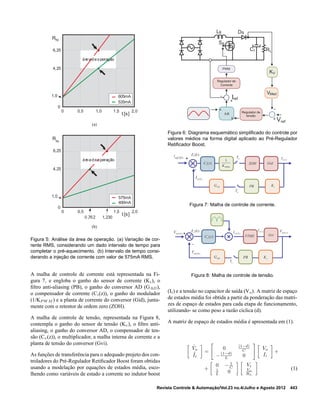 0
0 1,50,5
t [s]
Rhc
6,25
4,25
1,0
2,01,0
605mA
535mA
áreadeoperação
(a)
0
0 1,50,5
t [s]
Rhc
6,25
4,25
1,0
2,0
575mA
400mA
áreadeoperação
0,762 1,230
(b)
Figura 5: Análise da área de operação. (a) Variação de cor-
rente RMS, considerando um dado intervalo de tempo para
completar o pré-aquecimento. (b) Intervalo de tempo consi-
derando a injeção de corrente com valor de 575mA RMS.
A malha de controle de corrente está representada na Fi-
gura 7, e engloba o ganho do sensor de corrente (Ki), o
ﬁltro anti-aliasing (PB), o ganho do conversor AD (GAD),
o compensador de corrente (Ci(z)), o ganho do modulador
(1/KP W M ) e a planta de corrente do conversor (Gid), junta-
mente com o retentor de ordem zero (ZOH).
A malha de controle de tensão, representada na Figura 8,
contempla o ganho do sensor de tensão (Kv), o ﬁltro anti-
aliasing, o ganho do conversor AD, o compensador de ten-
são (Cv(z)), o multiplicador, a malha interna de corrente e a
planta de tensão do conversor (Gvi).
As funções de transferência para o adequado projeto dos con-
troladores do Pré-Regulador Retiﬁcador Boost foram obtidas
usando a modelação por equações de estados média, esco-
lhendo como variáveis de estado a corrente no indutor boost
VMed
LB
-
+
-
+
A.B
A
B
Regulador de
tensão
PWM
Regulador de
Corrente
KV
DB
SB
Cf RL
Vref
Iref
Figura 6: Diagrama esquemático simpliﬁcado do controle por
valores médios na forma digital aplicado ao Pré-Regulador
Retiﬁcador Boost.
+ ( )L sI( )
I
ref k
-
( )iE k
( )iC z
1
PWMK
GidZOH
aT
aT
( )L kI
iKADG PB
Figura 7: Malha de controle de corrente.
( )out sV
( )ref kV ( )vE k
Gvi+
-
aT
( )out kV
vKPB
iFTMF( )vC z
ADG
( )ref kI ( )L sI
Figura 8: Malha de controle de tensão.
(Ii) e a tensão no capacitor de saída (Vo). A matriz de espaço
de estados média foi obtida a partir da ponderação das matri-
zes de espaço de estados para cada etapa de funcionamento,
utilizando- se como peso a razão cíclica (d).
A matriz de espaço de estados média é apresentada em (1).
˙Vo
˙Ii
=
0 (1−d)
C
−(1−d)
L 0
Vo
Ii
+
+
0 − 1
C
1
L 0
Vi
Vo
RL
(1)
Revista Controle & Automação/Vol.23 no.4/Julho e Agosto 2012 443
 