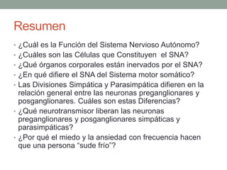 Resumen
• ¿Cuál es la Función del Sistema Nervioso Autónomo?
• ¿Cuáles son las Células que Constituyen el SNA?
• ¿Qué órganos corporales están inervados por el SNA?
• ¿En qué difiere el SNA del Sistema motor somático?
• Las Divisiones Simpática y Parasimpática difieren en la
relación general entre las neuronas preganglionares y
posganglionares. Cuáles son estas Diferencias?
• ¿Qué neurotransmisor liberan las neuronas
preganglionares y posganglionares simpáticas y
parasimpáticas?
• ¿Por qué el miedo y la ansiedad con frecuencia hacen
que una persona “sude frío”?
 
