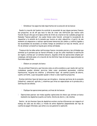 Sistema Bancario



      Establecer los aspectos más importantes de la evolución de los bancos

  Desde la creación del hombre ha existido la necesidad de que alguna persona financie
sus proyectos, es de allí que nace la idea de crear una institución que realice esta
función. Es por ello que en la época antes de Cristo se crearon en las ciudades griegas los
llamados “bancos públicos”, los cuales tenias como función principal la recaudación de
impuestos y la emisión de la moneda que tuviera un valor adquisitivo. A partir de ese
momento se empezaron a realizar operaciones bancarias (de cambio y crédito) ligadas a
las necesidades de sociedad y al mismo tiempo se estableció un taza de interés, con el
fin de obtener un beneficio liquido para dichas entidades.

 Transcurrido los años estas instituciones fueron creciendo gracias a las utilidades que
obtenían ya la persona que se fueron afiliando, lo que dio como resultado la sustitución
de reglas y normas por un sistema bancario, dejando atrás las operaciones simples por
complejas, abriendo paso a la creación de los distintos tipos de bancos especializados en
funciones especificas.

      Elabore un concepto de banco

 Es una entidad financiera, que funciona como un ente económico y por medio del cual los
ciudadanos pueden obtener servicios tales como: prestamos personales, créditos
hipotecarios, tarjetas de créditos y diferentes tipos de cuentas (cuenta de ahorro,
cuanta corriente…) que nos pueden ayudar a llevar a cabo nuestros proyectos.

  Existen distintos tipos de bancos que van dirigidos a diversos sectores de la economía
(industrial, comercial, agrícola…), mientras que otros se especializan en la producción y
distribución de billetes.



      Explique las operaciones pasivas y activas de los bancos

1.   Operaciones pasivas: son todas aquellas captaciones de dinero que obtiene un banco
     mediante los depósitos (cuenta corriente, libreta de ahorro…) de clientes.

 Dentro de los diversos tipos de depósitos existen ciertas diferencias con respecto al
manejo de cada una de ellas y a través de estos depósitos (dependiendo del tipo de
cuenta) se pagan intereses, que estos a su vez generan la captación.
 