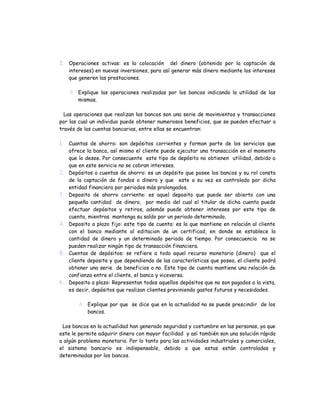 2. Operaciones activas: es la colocación del dinero (obtenido por la captación de
   intereses) en nuevas inversiones, para así generar más dinero mediante los intereses
   que generen las prestaciones.

      Explique las operaciones realizadas por los bancos indicando la utilidad de las
       mismas.

  Las operaciones que realizan los bancos son una serie de movimientos y transacciones
por las cual un individuo puede obtener numerosos beneficios, que se pueden efectuar a
través de las cuentas bancarias, entre ellas se encuentran:

1.   Cuantas de ahorro: son depósitos corrientes y forman parte de los servicios que
     ofrece la banca, así mismo el cliente puede ejecutar una transacción en el momento
     que lo desee. Por consecuente este tipo de depósito no obtienen utilidad, debido a
     que en este servicio no se cobran intereses.
2.   Depósitos o cuentas de ahorro: es un depósito que posee los bancos y su rol consta
     de la captación de fondos o dinero y que este a su vez es controlado por dicha
     entidad financiera por periodos más prolongados.
3.   Deposito de ahorro corriente: es aquel deposito que puede ser abierto con una
     pequeña cantidad de dinero, por medio del cual el titular de dicha cuenta puede
     efectuar depósitos y retiros, además puede obtener intereses por este tipo de
     cuenta, mientras mantenga su saldo por un periodo determinado.
4.   Deposito a plazo fijo: este tipo de cuenta: es la que mantiene en relación al cliente
     con el banco mediante al editacion de un certificad, en donde se establece la
     cantidad de dinero y un determinado periodo de tiempo. Por consecuencia no se
     pueden realizar ningún tipo de transacción financiera.
5.   Cuentas de depósitos: se refiere a todo aquel recurso monetario (dinero) que el
     cliente deposite y que dependiendo de las características que posea, el cliente podrá
     obtener una serie de beneficios o no. Este tipo de cuenta mantiene una relación de
     confianza entre el cliente, el banco y viceversa.
6.   Deposito a plazo: Representan todos aquellos depósitos que no son pagados a la vista,
     es decir, depósitos que realizan clientes previniendo gastos futuros y necesidades.

         Explique por que se dice que en la actualidad no se puede prescindir de los
          bancos.

 Los bancos en la actualidad han generado seguridad y costumbre en las personas, ya que
este le permite adquirir dinero con mayor facilidad y así también son una solución rápida
a algún problema monetario. Por lo tanto para las actividades industriales y comerciales,
el sistema bancario es indispensable, debido a que estas están controladas y
determinadas por los bancos.
 