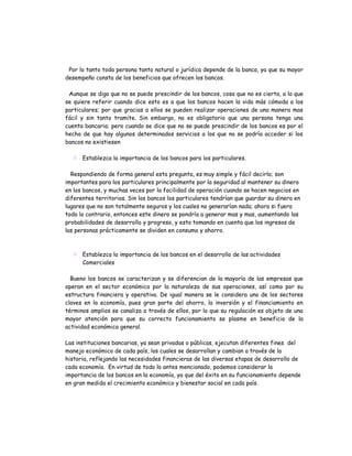 Por lo tanto toda persona tanto natural o jurídica depende de la banca, ya que su mayor
desempeño consta de los beneficios que ofrecen los bancos.

 Aunque se diga que no se puede prescindir de los bancos, cosa que no es cierta, a lo que
se quiere referir cuando dice esto es a que los bancos hacen la vida más cómoda a los
particulares; por que gracias a ellos se pueden realizar operaciones de una manera mas
fácil y sin tanto tramite. Sin embargo, no es obligatorio que una persona tenga una
cuenta bancaria; pero cuando se dice que no se puede prescindir de los bancos es por el
hecho de que hay algunos determinados servicios a los que no se podría acceder si los
bancos no existiesen

   Establezca la importancia de los bancos para los particulares.

  Respondiendo de forma general esta pregunta, es muy simple y fácil decirlo; son
importantes para los particulares principalmente por la seguridad al mantener su dinero
en los bancos, y muchas veces por la facilidad de operación cuando se hacen negocios en
diferentes territorios. Sin los bancos los particulares tendrían que guardar su dinero en
lugares que no son totalmente seguros y los cuales no generarían nada; ahora si fuera
todo lo contrario, entonces este dinero se pondría a generar mas y mas, aumentando las
probabilidades de desarrollo y progreso, y esto tomando en cuenta que los ingresos de
las personas prácticamente se dividen en consumo y ahorro.



   Establezca la importancia de los bancos en el desarrollo de las actividades
    Comerciales

  Bueno los bancos se caracterizan y se diferencian de la mayoría de las empresas que
operan en el sector económico por la naturaleza de sus operaciones, así como por su
estructura financiera y operativa. De igual manera se le considera uno de los sectores
claves en la economía, pues gran parte del ahorro, la inversión y el financiamiento en
términos amplios se canaliza a través de ellos, por lo que su regulación es objeto de una
mayor atención para que su correcto funcionamiento se plasme en beneficio de la
actividad económica general.

Las instituciones bancarias, ya sean privadas o públicas, ejecutan diferentes fines del
manejo económico de cada país, los cuales se desarrollan y cambian a través de la
historia, reflejando las necesidades financieras de las diversas etapas de desarrollo de
cada economía. En virtud de todo lo antes mencionado, podemos considerar la
importancia de los bancos en la economía, ya que del éxito en su funcionamiento depende
en gran medida el crecimiento económico y bienestar social en cada país.
 