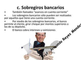 c. Sobregiros bancarios 
• También llamados “avances en cuenta corriente” 
• Los sobregiros bancarios sólo pueden ser realizados 
por aquellos que tiene una cuenta corriente. 
• Por medio de los sobregiros bancarios, el banco 
permite al cliente, girar cheque por montos superiores a 
los de su depósito. 
• El banco cobra intereses y comisiones 
 